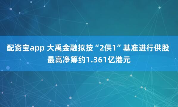 配资宝app 大禹金融拟按“2供1”基准进行供股 最高净筹约1.361亿港元
