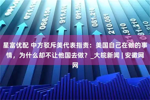 星富优配 中方驳斥美代表指责：美国自己在做的事情，为什么却不让他国去做？_大皖新闻 | 安徽网
