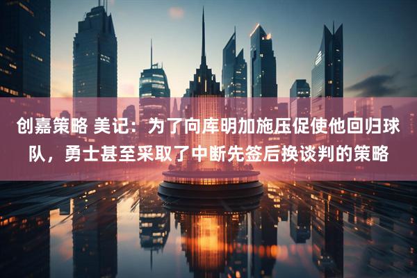 创嘉策略 美记：为了向库明加施压促使他回归球队，勇士甚至采取了中断先签后换谈判的策略
