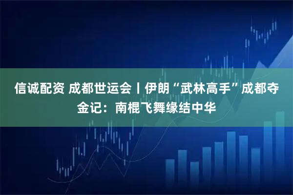 信诚配资 成都世运会丨伊朗“武林高手”成都夺金记：南棍飞舞缘结中华