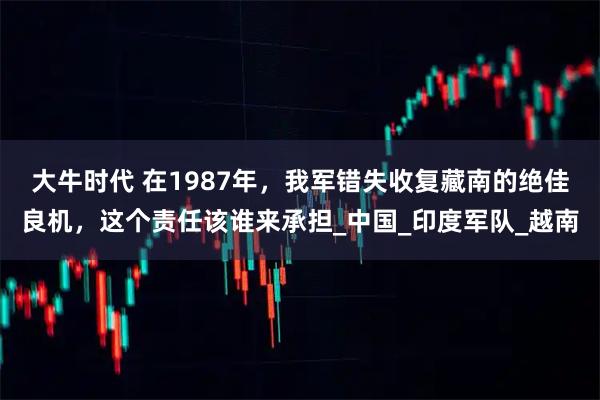 大牛时代 在1987年，我军错失收复藏南的绝佳良机，这个责任该谁来承担_中国_印度军队_越南