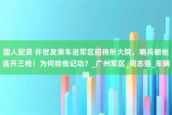 国人配资 许世友乘车进军区招待所大院，哨兵朝他连开三枪！为何给他记功？_广州军区_周志强_车辆