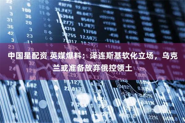 中国星配资 英媒爆料：泽连斯基软化立场，乌克兰或准备放弃俄控领土