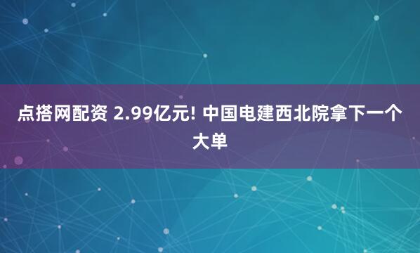 点搭网配资 2.99亿元! 中国电建西北院拿下一个大单