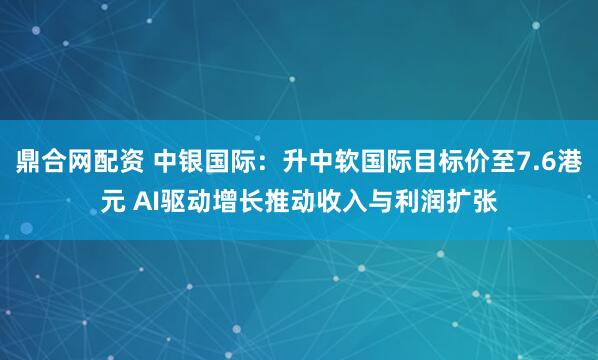 鼎合网配资 中银国际：升中软国际目标价至7.6港元 AI驱动增长推动收入与利润扩张