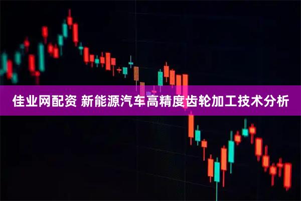 佳业网配资 新能源汽车高精度齿轮加工技术分析