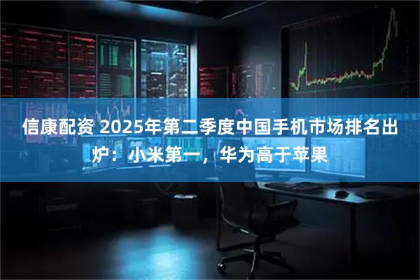 信康配资 2025年第二季度中国手机市场排名出炉：小米第一，华为高于苹果