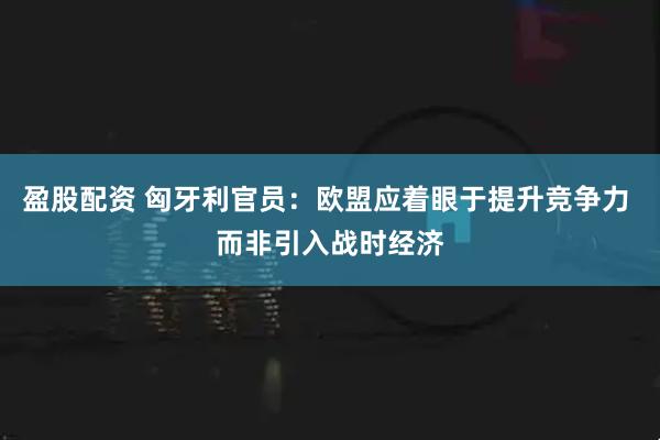 盈股配资 匈牙利官员：欧盟应着眼于提升竞争力 而非引入战时经济