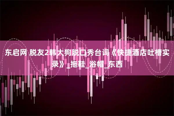 东启网 脱友2韩大狗脱口秀台词《快捷酒店吐槽实录》_拖鞋_浴帽_东西
