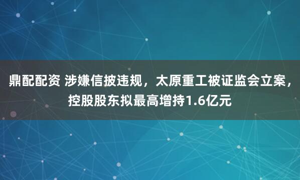 鼎配配资 涉嫌信披违规，太原重工被证监会立案，控股股东拟最高增持1.6亿元