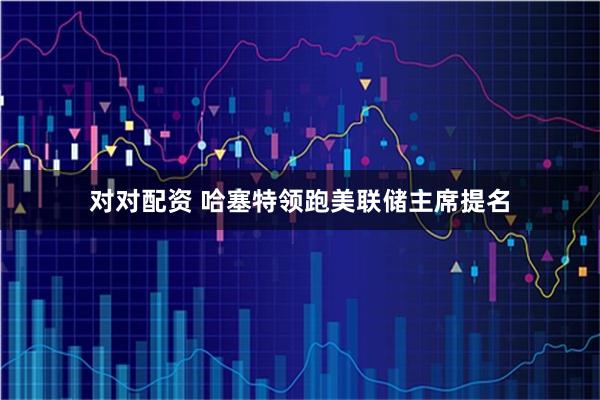 对对配资 哈塞特领跑美联储主席提名