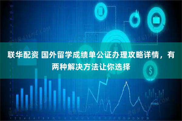 联华配资 国外留学成绩单公证办理攻略详情，有两种解决方法让你选择