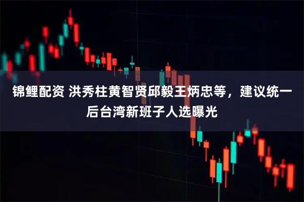锦鲤配资 洪秀柱黄智贤邱毅王炳忠等，建议统一后台湾新班子人选曝光