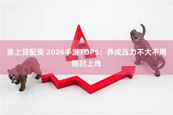 塞上贷配资 2026手游TOP5：养成压力不大不用随时上线