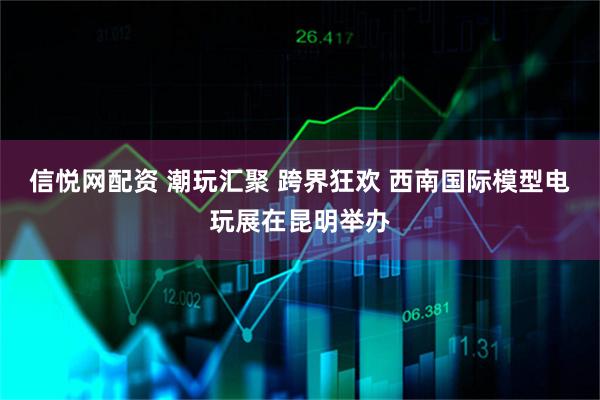信悦网配资 潮玩汇聚 跨界狂欢 西南国际模型电玩展在昆明举办