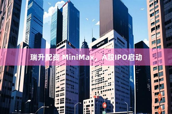瑞升配资 MiniMax，A股IPO启动